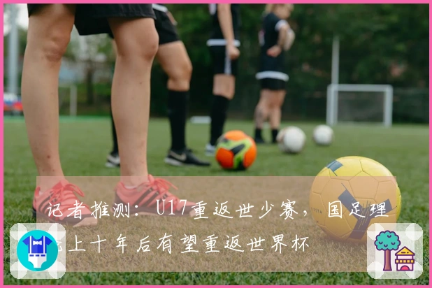 记者推测:U17重返世少赛,国足理论上十年后有望重返世界杯