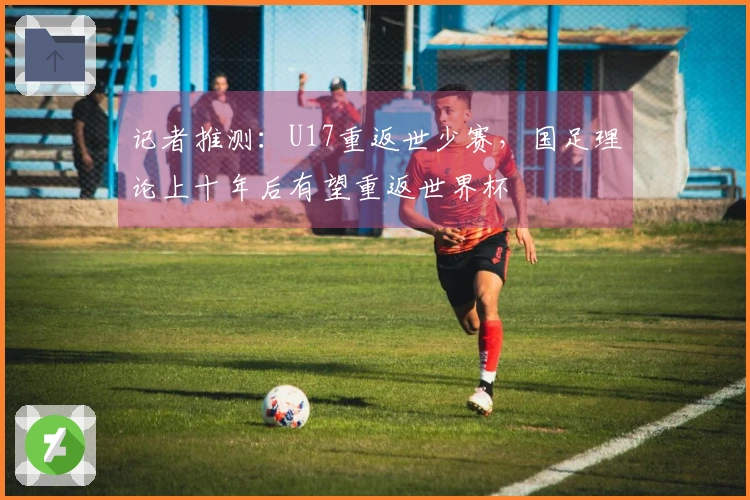 记者推测：U17重返世少赛，国足理论上十年后有望重返世界杯
